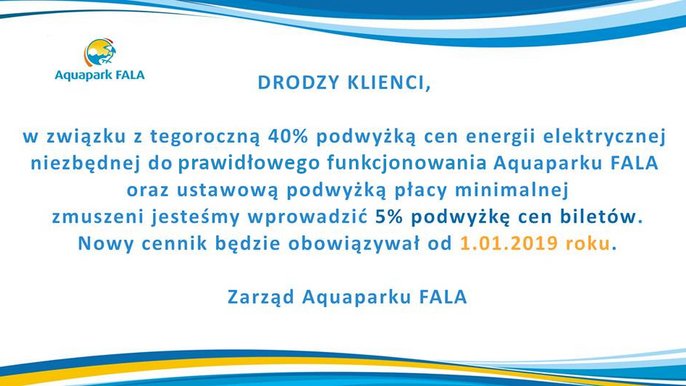 Drodzy Klienci. W związku z 40% podwyżką cen energii elektrycznej oraz ustawową podwyżką płacy minimalnej zmuszeni jesteśmy wprowadzić 5% podwyżkę cen biletów. Nowy cennik obowiązywał będzie od 1.01.2019. Zarząd Aquaparku FALA. 